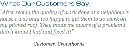 What Our Customers Say... “After seeing the quality of work done at a neighbour's house I was only too happy to get them to do work on my pitched roof. They made me aware of a problem I didn't know I had and fixed it!” Customer, Crowthorne