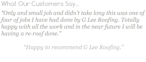 What Our Customers Say... “Only and small job and didn't take long this was one of four of jobs I have had done by G Lee Roofing. Totally happy with all the work and in the near future I will be having a re-roof done.” “Happy to recommend G Lee Roofing.”